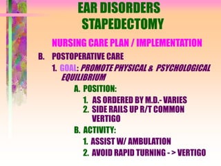 EAR DISORDERS
STAPEDECTOMY
NURSING CARE PLAN / IMPLEMENTATION
B. POSTOPERATIVE CARE
1. GOAL: PROMOTE PHYSICAL & PSYCHOLOGICAL
EQUILIBRIUM
A. POSITION:
1. AS ORDERED BY M.D.- VARIES
2. SIDE RAILS UP R/T COMMON
VERTIGO
B. ACTIVITY:
1. ASSIST W/ AMBULATION
2. AVOID RAPID TURNING - > VERTIGO
 