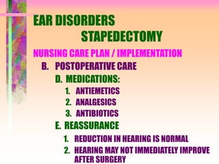 EAR DISORDERS
STAPEDECTOMY
NURSING CARE PLAN / IMPLEMENTATION
B. POSTOPERATIVE CARE
D. MEDICATIONS:
1. ANTIEMETICS
2. ANALGESICS
3. ANTIBIOTICS
E. REASSURANCE
1. REDUCTION IN HEARING IS NORMAL
2. HEARING MAY NOT IMMEDIATELY IMPROVE
AFTER SURGERY
 