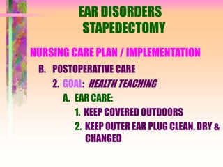 EAR DISORDERS
STAPEDECTOMY
NURSING CARE PLAN / IMPLEMENTATION
B. POSTOPERATIVE CARE
2. GOAL: HEALTH TEACHING
A. EAR CARE:
1. KEEP COVERED OUTDOORS
2. KEEP OUTER EAR PLUG CLEAN, DRY &
CHANGED
 