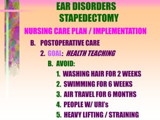 EAR DISORDERS
STAPEDECTOMY
NURSING CARE PLAN / IMPLEMENTATION
B. POSTOPERATIVE CARE
2. GOAL: HEALTH TEACHING
B. AVOID:
1. WASHING HAIR FOR 2 WEEKS
2. SWIMMING FOR 6 WEEKS
3. AIR TRAVEL FOR 6 MONTHS
4. PEOPLE W/ URI’s
5. HEAVY LIFTING / STRAINING
 