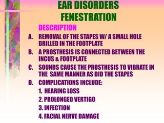 EAR DISORDERS
FENESTRATION
DESCRIPTION
A. REMOVAL OF THE STAPES W/ A SMALL HOLE
DRILLED IN THE FOOTPLATE
B. A PROSTHESIS IS CONNECTED BETWEEN THE
INCUS & FOOTPLATE
C. SOUNDS CAUSE THE PROSTHESIS TO VIBRATE IN
THE SAME MANNER AS DID THE STAPES
D. COMPLICATIONS INCLUDE:
1. HEARING LOSS
2. PROLONGED VERTIGO
3. INFECTION
4. FACIAL NERVE DAMAGE
 