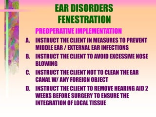 EAR DISORDERS
FENESTRATION
PREOPERATIVE IMPLEMENTATION
A. INSTRUCT THE CLIENT IN MEASURES TO PREVENT
MIDDLE EAR / EXTERNAL EAR INFECTIONS
B. INSTRUCT THE CLIENT TO AVOID EXCESSIVE NOSE
BLOWING
C. INSTRUCT THE CLIENT NOT TO CLEAN THE EAR
CANAL W/ ANY FOREIGN OBJECT
D. INSTRUCT THE CLIENT TO REMOVE HEARING AID 2
WEEKS BEFORE SURGERY TO ENSURE THE
INTEGRATION OF LOCAL TISSUE
 