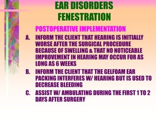 EAR DISORDERS
FENESTRATION
POSTOPERATIVE IMPLEMENTATION
A. INFORM THE CLIENT THAT HEARING IS INITIALLY
WORSE AFTER THE SURGICAL PROCEDURE
BECAUSE OF SWELLING & THAT NO NOTICEABLE
IMPROVEMENT IN HEARING MAY OCCUR FOR AS
LONG AS 6 WEEKS
B. INFORM THE CLIENT THAT THE GELFOAM EAR
PACKING INTERFERES W/ HEARING BUT IS USED TO
DECREASE BLEEDING
C. ASSIST W/ AMBULATING DURING THE FIRST 1 TO 2
DAYS AFTER SURGERY
 