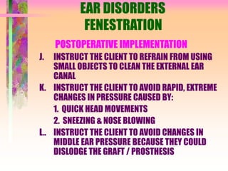 EAR DISORDERS
FENESTRATION
POSTOPERATIVE IMPLEMENTATION
J. INSTRUCT THE CLIENT TO REFRAIN FROM USING
SMALL OBJECTS TO CLEAN THE EXTERNAL EAR
CANAL
K. INSTRUCT THE CLIENT TO AVOID RAPID, EXTREME
CHANGES IN PRESSURE CAUSED BY:
1. QUICK HEAD MOVEMENTS
2. SNEEZING & NOSE BLOWING
L.. INSTRUCT THE CLIENT TO AVOID CHANGES IN
MIDDLE EAR PRESSURE BECAUSE THEY COULD
DISLODGE THE GRAFT / PROSTHESIS
 