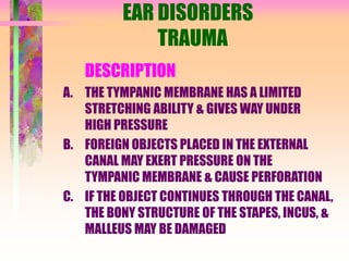 EAR DISORDERS
TRAUMA
DESCRIPTION
A. THE TYMPANIC MEMBRANE HAS A LIMITED
STRETCHING ABILITY & GIVES WAY UNDER
HIGH PRESSURE
B. FOREIGN OBJECTS PLACED IN THE EXTERNAL
CANAL MAY EXERT PRESSURE ON THE
TYMPANIC MEMBRANE & CAUSE PERFORATION
C. IF THE OBJECT CONTINUES THROUGH THE CANAL,
THE BONY STRUCTURE OF THE STAPES, INCUS, &
MALLEUS MAY BE DAMAGED
 