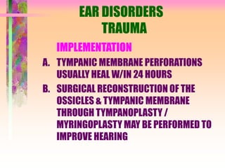 EAR DISORDERS
TRAUMA
IMPLEMENTATION
A. TYMPANIC MEMBRANE PERFORATIONS
USUALLY HEAL W/IN 24 HOURS
B. SURGICAL RECONSTRUCTION OF THE
OSSICLES & TYMPANIC MEMBRANE
THROUGH TYMPANOPLASTY /
MYRINGOPLASTY MAY BE PERFORMED TO
IMPROVE HEARING
 