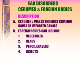 EAR DISORDERS
CERUMEN & FOREIGN BODIES
DESCRIPTION
A. CERUMEN / WAX IS THE MOST COMMON
CAUSE OF IMPACTED CANALS
B. FOREIGN BODIES CAN INCLUDE:
1. VEGETABLES
2. BEADS
3. PENCIL ERASERS
4. INSECTS
 