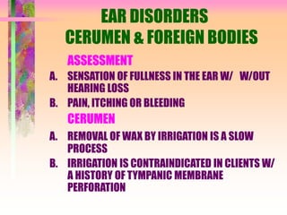 EAR DISORDERS
CERUMEN & FOREIGN BODIES
ASSESSMENT
A. SENSATION OF FULLNESS IN THE EAR W/ W/OUT
HEARING LOSS
B. PAIN, ITCHING OR BLEEDING
CERUMEN
A. REMOVAL OF WAX BY IRRIGATION IS A SLOW
PROCESS
B. IRRIGATION IS CONTRAINDICATED IN CLIENTS W/
A HISTORY OF TYMPANIC MEMBRANE
PERFORATION
 