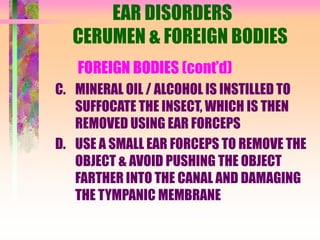 EAR DISORDERS
CERUMEN & FOREIGN BODIES
FOREIGN BODIES (cont’d)
C. MINERAL OIL / ALCOHOL IS INSTILLED TO
SUFFOCATE THE INSECT, WHICH IS THEN
REMOVED USING EAR FORCEPS
D. USE A SMALL EAR FORCEPS TO REMOVE THE
OBJECT & AVOID PUSHING THE OBJECT
FARTHER INTO THE CANAL AND DAMAGING
THE TYMPANIC MEMBRANE
 