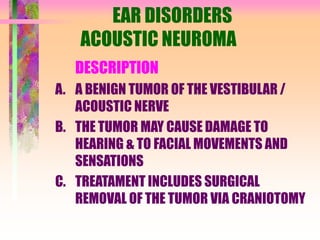 EAR DISORDERS
ACOUSTIC NEUROMA
DESCRIPTION
A. A BENIGN TUMOR OF THE VESTIBULAR /
ACOUSTIC NERVE
B. THE TUMOR MAY CAUSE DAMAGE TO
HEARING & TO FACIAL MOVEMENTS AND
SENSATIONS
C. TREATAMENT INCLUDES SURGICAL
REMOVAL OF THE TUMOR VIA CRANIOTOMY
 