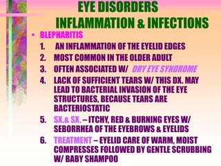 EYE DISORDERS
INFLAMMATION & INFECTIONS
• BLEPHARITIS
1. AN INFLAMMATION OF THE EYELID EDGES
2. MOST COMMON IN THE OLDER ADULT
3. OFTEN ASSOCIATED W/ DRY EYE SYNDROME
4. LACK OF SUFFICIENT TEARS W/ THIS DX. MAY
LEAD TO BACTERIAL INVASION OF THE EYE
STRUCTURES, BECAUSE TEARS ARE
BACTERIOSTATIC
5. SX.& SX. – ITCHY, RED & BURNING EYES W/
SEBORRHEA OF THE EYEBROWS & EYELIDS
6. TREATMENT – EYELID CARE OF WARM, MOIST
COMPRESSES FOLLOWED BY GENTLE SCRUBBING
W/ BABY SHAMPOO
 