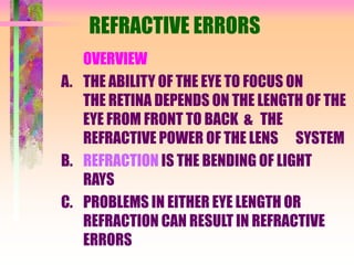 REFRACTIVE ERRORS
OVERVIEW
A. THE ABILITY OF THE EYE TO FOCUS ON
THE RETINA DEPENDS ON THE LENGTH OF THE
EYE FROM FRONT TO BACK & THE
REFRACTIVE POWER OF THE LENS SYSTEM
B. REFRACTION IS THE BENDING OF LIGHT
RAYS
C. PROBLEMS IN EITHER EYE LENGTH OR
REFRACTION CAN RESULT IN REFRACTIVE
ERRORS
 