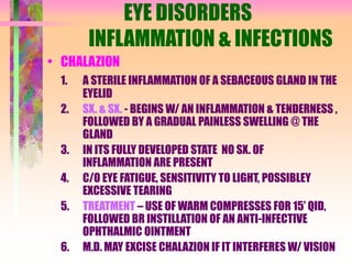 EYE DISORDERS
INFLAMMATION & INFECTIONS
• CHALAZION
1. A STERILE INFLAMMATION OF A SEBACEOUS GLAND IN THE
EYELID
2. SX. & SX. - BEGINS W/ AN INFLAMMATION & TENDERNESS ,
FOLLOWED BY A GRADUAL PAINLESS SWELLING @ THE
GLAND
3. IN ITS FULLY DEVELOPED STATE NO SX. OF
INFLAMMATION ARE PRESENT
4. C/O EYE FATIGUE, SENSITIVITY TO LIGHT, POSSIBLEY
EXCESSIVE TEARING
5. TREATMENT – USE OF WARM COMPRESSES FOR 15’ QID,
FOLLOWED BR INSTILLATION OF AN ANTI-INFECTIVE
OPHTHALMIC OINTMENT
6. M.D. MAY EXCISE CHALAZION IF IT INTERFERES W/ VISION
 