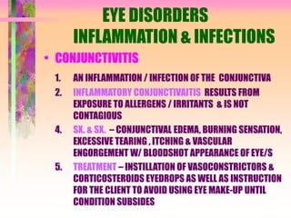 EYE DISORDERS
INFLAMMATION & INFECTIONS
• CONJUNCTIVITIS
1. AN INFLAMMATION / INFECTION OF THE CONJUNCTIVA
2. INFLAMMATORY CONJUNCTIVAITIS RESULTS FROM
EXPOSURE TO ALLERGENS / IRRITANTS & IS NOT
CONTAGIOUS
4. SX. & SX. – CONJUNCTIVAL EDEMA, BURNING SENSATION,
EXCESSIVE TEARING , ITCHING & VASCULAR
ENGORGEMENT W/ BLOODSHOT APPEARANCE OF EYE/S
5. TREATMENT – INSTILLATION OF VASOCONSTRICTORS &
CORTICOSTEROIDS EYEDROPS AS WELL AS INSTRUCTION
FOR THE CLIENT TO AVOID USING EYE MAKE-UP UNTIL
CONDITION SUBSIDES
 