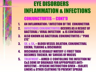 EYE DISORDERS
INFLAMMATION & INFECTIONS
CONJUNCTIVITIS -- CONT’D
1. AN INFLAMMATION / INFECTION OF THE CONJUNCTIVA
2. INFECTIOUS CONJUNCTIVITIS OCCURS AS A RESULT OF
BACTERIAL / VIRAL INFECTION & IS CONTAGIOUS
3. ALSO KNOWN AS BACTERIAL CONJUNCTIVITIS / “PINK
EYE”
3. SX. & SX. – BLOOD VESSEL DILATION, CONJUNCTIVAL
EDEMA, TEARING & DISCHARGE
4. DISCHARGE IS USUALLY WATERY @ FIRST THEN
BECOMES THICKER, W/ SHREDS OF MUCUS
5. TREATMENT – AIMED @ CONTOLLING THE INFECTION W/
C&S DONE OF DRAINAGE FOR APPROPRIATE ANTI-
INFECTIVE – HYGIENE INSTRUCTION GIVEN – ISOLATE
LINENS & OTHER CLOTHING TO PREVENT SPREAD
 
