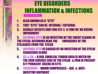 EYE DISORDERS
INFLAMMATION & INFECTIONS
HORDEOLUM
1. ALSO KNOWN AS A “STYE”
2. THIS “STYE” CAN BE INTERNAL / EXTERNAL
3. USUALLY AFFECTS ONLY ONE EYE @ A TIME W/ NO VISION
IMPAIRMENT
3. EXTERNAL STYE IS AN INFECTION OF THE SWEAT GLANDS IN
THE EYELID, OCCURING NEAR THE EMERGENCE OF THE
EYELASHES FROM THE EYELID
5. INTERNAL STYE IS CAUSED BY AN INFECTION OF THE EYELID
SEBACEOUS GLAND
4. SX. & SX. – A RED, SWOLLEN, TENDER AREA IS NOTED ON
THE SKIN SURFACE SIDE OF THE EYELID & PAIN IS PRESENT
R/T PURULENT DSCHG IN STYE
5. TREATMENT - WARM COMPRESSES – QID, & ANTI-
INFECTIVE OINTMENT
 