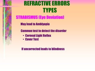 REFRACTIVE ERRORS
TYPES
STRABISMUS (Eye Deviation)
May lead to Amblyopia
Common test to detect the disorder
• Corneal Light Reflex
• Cover Test
If uncorrected leads to blindness
 