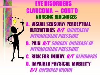 EYE DISORDERS
GLAUCOMA -- CONT’D
NURSING DIAGNOSES
A. VISUAL SENSORY/ PERCEPTUAL
ALTERATIONS R/T INCREASED
INTRAOCULAR PRESSURE
B. PAIN R/T SUDDEN INCREASE IN
INTRAOCULAR PRESSURE
C. RISK FOR INJURY R/T BLINDNESS
D. IMPAIRED PHYSICAL MOBILITY
R/T IMPAIRED VISION
 