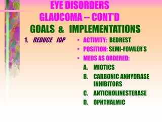 EYE DISORDERS
GLAUCOMA -- CONT’D
GOALS & IMPLEMENTATIONS
1. REDUCE IOP • ACTIVITY: BEDREST
• POSITION: SEMI-FOWLER’S
• MEDS AS ORDERED:
A. MIOTICS
B. CARBONIC ANHYDRASE
INHIBITORS
C. ANTICHOLINESTERASE
D. OPHTHALMIC
 