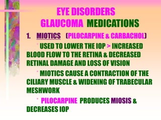 EYE DISORDERS
GLAUCOMA MEDICATIONS
1. MIOTICS (PILOCARPINE & CARBACHOL)
* USED TO LOWER THE IOP > INCREASED
BLOOD FLOW TO THE RETINA & DECREASED
RETINAL DAMAGE AND LOSS OF VISION
* MIOTICS CAUSE A CONTRACTION OF THE
CILIARY MUSCLE & WIDENING OF TRABECULAR
MESHWORK
* PILOCARPINE PRODUCES MIOSIS &
DECREASES IOP
 