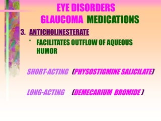 EYE DISORDERS
GLAUCOMA MEDICATIONS
3. ANTICHOLINESTERATE
* FACILITATES OUTFLOW OF AQUEOUS
HUMOR
SHORT-ACTING (PHYSOSTIGMINE SALICILATE)
LONG-ACTING (DEMECARIUM BROMIDE )
 