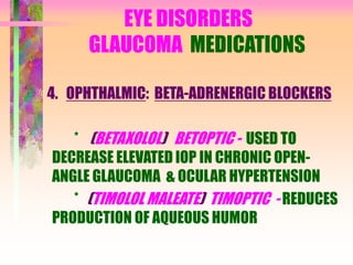 EYE DISORDERS
GLAUCOMA MEDICATIONS
4. OPHTHALMIC: BETA-ADRENERGIC BLOCKERS
* (BETAXOLOL) BETOPTIC - USED TO
DECREASE ELEVATED IOP IN CHRONIC OPEN-
ANGLE GLAUCOMA & OCULAR HYPERTENSION
* (TIMOLOL MALEATE) TIMOPTIC - REDUCES
PRODUCTION OF AQUEOUS HUMOR
 