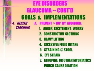 EYE DISORDERS
GLAUCOMA -- CONT’D
GOALS & IMPLEMENTATIONS
4. HEALTH
TEACHING
A. PREVENT > IOP BY AVOIDING:
1. ANGER, EXCITEMENT, WORRY
2. CONSTRICTIVE CLOTHING
3. HEAVY LIFTING
4. EXCESSIVE FLUID INTAKE
5. STRAINING @ STOOL
6. EYE STRAIN
7. ATROPINE, OR OTHER MYDRIATICS
WHICH CAUSE DILATION
 
