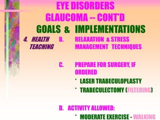 EYE DISORDERS
GLAUCOMA -- CONT’D
GOALS & IMPLEMENTATIONS
4. HEALTH
TEACHING
B. RELAXATION & STRESS
MANAGEMENT TECHNIQUES
C. PREPARE FOR SURGERY, IF
ORDERED
* LASER TRABECULOPLASTY
* TRABECULECTOMY (FILTERING)
D. ACTIVITY ALLOWED:
* MODERATE EXERCISE - WALKING
 