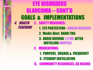 EYE DISORDERS
GLAUCOMA -- CONT’D
GOALS & IMPLEMENTATIONS
4. HEALTH
TEACHING
E. SAFETY MEASURES:
1. EYE PROTECTION - SHIELD/GLASSES
2. Medic Alert BAND/TAG
3. AVOID DRIVING 1-2 HR. AFTER
INSTILLING MIOTICS
F. MEDICATIONS:
1. PURPOSE, DOSAGE & FREQUENCY
3. EYEDROP INSTILLATION
G. COMMUNITY RESOURCES, AS NEEDED
 