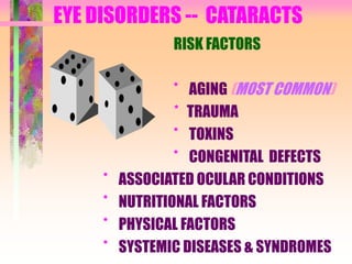 EYE DISORDERS -- CATARACTS
RISK FACTORS
* AGING (MOST COMMON)
* TRAUMA
* TOXINS
* CONGENITAL DEFECTS
* ASSOCIATED OCULAR CONDITIONS
* NUTRITIONAL FACTORS
* PHYSICAL FACTORS
* SYSTEMIC DISEASES & SYNDROMES
 