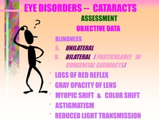 EYE DISORDERS -- CATARACTS
ASSESSMENT
OBJECTIVE DATA
* BLINDNESS
A. UNILATERAL
B. BILATERAL ( PARTICULARLY, IN
CONGENITAL CATARACTS)
* LOSS OF RED REFLEX
* GRAY OPACITY OF LENS
* MYOPIC SHIFT & COLOR SHIFT
* ASTIGMATISM
* REDUCED LIGHT TRANSMISSION
 