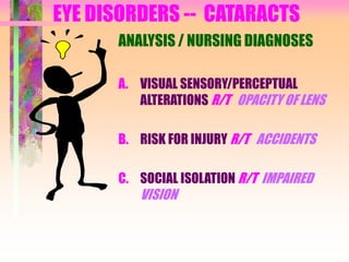 EYE DISORDERS -- CATARACTS
ANALYSIS / NURSING DIAGNOSES
A. VISUAL SENSORY/PERCEPTUAL
ALTERATIONS R/T OPACITY OF LENS
B. RISK FOR INJURY R/T ACCIDENTS
C. SOCIAL ISOLATION R/T IMPAIRED
VISION
 