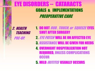 EYE DISORDERS -- CATARACTS
2. HEALTH
TEACHING
PRE-OP.
GOALS & IMPLEMENTATIONS
PREOPERATIVE CARE
1. DO NOT RUB , TOUCH, or SQUEEZE EYES
SHUT AFTER SURGERY
2. EYE PATCH WILL BE ON AFFECTED EYE
3. ASSISTANCE WILL BE GIVEN FOR NEEDS
4. OVERNIGHT HOSPITALIZATION NOT
REQUIRED, UNLESS COMPLICATIONS
OCCUR
5. MILD IRITITIS USUALLY OCCURS
 