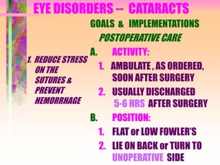 EYE DISORDERS -- CATARACTS
1. REDUCE STRESS
ON THE
SUTURES &
PREVENT
HEMORRHAGE
GOALS & IMPLEMENTATIONS
POSTOPERATIVE CARE
A. ACTIVITY:
1. AMBULATE , AS ORDERED,
SOON AFTER SURGERY
2. USUALLY DISCHARGED
5-6 HRS AFTER SURGERY
B. POSITION:
1. FLAT or LOW FOWLER’S
2. LIE ON BACK or TURN TO
UNOPERATIVE SIDE
 
