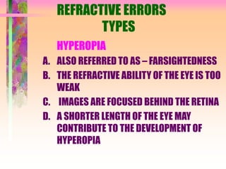 REFRACTIVE ERRORS
TYPES
HYPEROPIA
A. ALSO REFERRED TO AS – FARSIGHTEDNESS
B. THE REFRACTIVE ABILITY OF THE EYE IS TOO
WEAK
C. IMAGES ARE FOCUSED BEHIND THE RETINA
D. A SHORTER LENGTH OF THE EYE MAY
CONTRIBUTE TO THE DEVELOPMENT OF
HYPEROPIA
 