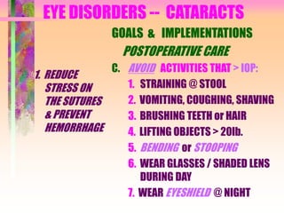 EYE DISORDERS -- CATARACTS
1. REDUCE
STRESS ON
THE SUTURES
& PREVENT
HEMORRHAGE
GOALS & IMPLEMENTATIONS
POSTOPERATIVE CARE
C. AVOID ACTIVITIES THAT > IOP:
1. STRAINING @ STOOL
2. VOMITING, COUGHING, SHAVING
3. BRUSHING TEETH or HAIR
4. LIFTING OBJECTS > 20lb.
5. BENDING or STOOPING
6. WEAR GLASSES / SHADED LENS
DURING DAY
7. WEAR EYESHIELD @ NIGHT
 