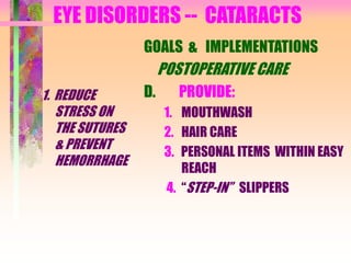 EYE DISORDERS -- CATARACTS
1. REDUCE
STRESS ON
THE SUTURES
& PREVENT
HEMORRHAGE
GOALS & IMPLEMENTATIONS
POSTOPERATIVE CARE
D. PROVIDE:
1. MOUTHWASH
2. HAIR CARE
3. PERSONAL ITEMS WITHIN EASY
REACH
4. “STEP-IN” SLIPPERS
 