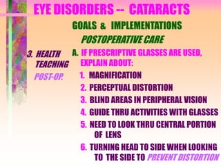 EYE DISORDERS -- CATARACTS
3. HEALTH
TEACHING
POST-OP.
GOALS & IMPLEMENTATIONS
POSTOPERATIVE CARE
A. IF PRESCRIPTIVE GLASSES ARE USED,
EXPLAIN ABOUT:
1. MAGNIFICATION
2. PERCEPTUAL DISTORTION
3. BLIND AREAS IN PERIPHERAL VISION
4. GUIDE THRU ACTIVITIES WITH GLASSES
5. NEED TO LOOK THRU CENTRAL PORTION
OF LENS
6. TURNING HEAD TO SIDE WHEN LOOKING
TO THE SIDE TO PREVENT DISTORTION
 