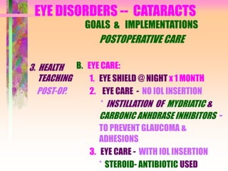 EYE DISORDERS -- CATARACTS
3. HEALTH
TEACHING
POST-OP.
GOALS & IMPLEMENTATIONS
POSTOPERATIVE CARE
B. EYE CARE:
1. EYE SHIELD @ NIGHT x 1 MONTH
2. EYE CARE - NO IOL INSERTION
* INSTILLATION OF MYDRIATIC &
CARBONIC ANHDRASE INHIBITORS -
TO PREVENT GLAUCOMA &
ADHESIONS
3. EYE CARE - WITH IOL INSERTION
* STEROID- ANTIBIOTIC USED
 