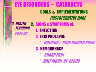 EYE DISORDERS -- CATARACTS
3. HEALTH
TEACHING
POST-OP.
GOALS & IMPLEMENTATIONS
POSTOPERATIVE CARE
C. SIGNS & SYMPTOMS of:
1. INFECTION
2. IRIS PROLAPSE
* BULGING / PEAR SHAPED PUPIL
3. HEMORRHAGE
* SHARP PAIN
* HALF MOON OF BLOOD
 