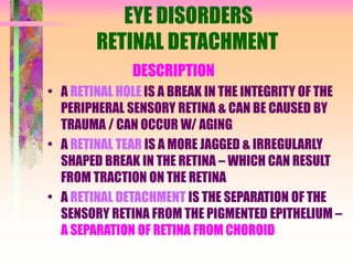 EYE DISORDERS
RETINAL DETACHMENT
DESCRIPTION
• A RETINAL HOLE IS A BREAK IN THE INTEGRITY OF THE
PERIPHERAL SENSORY RETINA & CAN BE CAUSED BY
TRAUMA / CAN OCCUR W/ AGING
• A RETINAL TEAR IS A MORE JAGGED & IRREGULARLY
SHAPED BREAK IN THE RETINA – WHICH CAN RESULT
FROM TRACTION ON THE RETINA
• A RETINAL DETACHMENT IS THE SEPARATION OF THE
SENSORY RETINA FROM THE PIGMENTED EPITHELIUM –
A SEPARATION OF RETINA FROM CHOROID
 