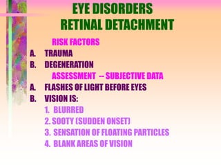 EYE DISORDERS
RETINAL DETACHMENT
RISK FACTORS
A. TRAUMA
B. DEGENERATION
ASSESSMENT -- SUBJECTIVE DATA
A. FLASHES OF LIGHT BEFORE EYES
B. VISION IS:
1. BLURRED
2. SOOTY (SUDDEN ONSET)
3. SENSATION OF FLOATING PARTICLES
4. BLANK AREAS OF VISION
 