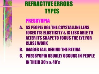 REFRACTIVE ERRORS
TYPES
PRESBYOPIA
A. AS PEOPLE AGE THE CRYSTALLINE LENS
LOSES ITS ELASTICITY & IS LESS ABLE TO
ALTER ITS SHAPE TO FOCUS THE EYE FOR
CLOSE WORK
B. IMAGES FALL BEHIND THE RETINA
C. PRESBYOPIA USUALLY OCCURS IN PEOPLE
IN THEIR 30’s & 40’s
 