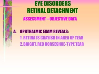 EYE DISORDERS
RETINAL DETACHMENT
ASSESSMENT – OBJECTIVE DATA
A. OPHTHALMIC EXAM REVEALS:
1. RETINA IS GRAYISH IN AREA OF TEAR
2.BRIGHT, RED HORSESHOE-TYPE TEAR
 