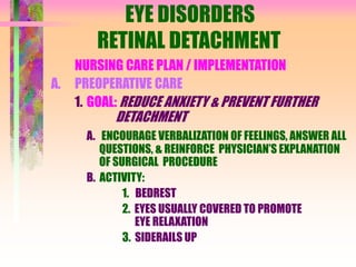 EYE DISORDERS
RETINAL DETACHMENT
NURSING CARE PLAN / IMPLEMENTATION
A. PREOPERATIVE CARE
1. GOAL: REDUCE ANXIETY & PREVENT FURTHER
DETACHMENT
A. ENCOURAGE VERBALIZATION OF FEELINGS, ANSWER ALL
QUESTIONS, & REINFORCE PHYSICIAN’S EXPLANATION
OF SURGICAL PROCEDURE
B. ACTIVITY:
1. BEDREST
2. EYES USUALLY COVERED TO PROMOTE
EYE RELAXATION
3. SIDERAILS UP
 