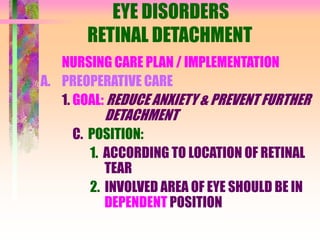 EYE DISORDERS
RETINAL DETACHMENT
NURSING CARE PLAN / IMPLEMENTATION
A. PREOPERATIVE CARE
1. GOAL: REDUCE ANXIETY & PREVENT FURTHER
DETACHMENT
C. POSITION:
1. ACCORDING TO LOCATION OF RETINAL
TEAR
2. INVOLVED AREA OF EYE SHOULD BE IN
DEPENDENT POSITION
 