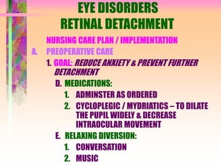EYE DISORDERS
RETINAL DETACHMENT
NURSING CARE PLAN / IMPLEMENTATION
A. PREOPERATIVE CARE
1. GOAL: REDUCE ANXIETY & PREVENT FURTHER
DETACHMENT
D. MEDICATIONS:
1. ADMINSTER AS ORDERED
2. CYCLOPLEGIC / MYDRIATICS – TO DILATE
THE PUPIL WIDELY & DECREASE
INTRAOCULAR MOVEMENT
E. RELAXING DIVERSION:
1. CONVERSATION
2. MUSIC
 