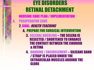 EYE DISORDERS
RETINAL DETACHMENT
NURSING CARE PLAN / IMPLEMENTATION
A. PREOPERATIVE CARE
2. GOAL: HEALTH TEACHING
A. PREPARE FOR SURGICAL INTERVENTION
3. SCLERAL BUCKLING – THE SCLERA IS
RESECTED / SHORTENED TO ENHANCE
THE CONTACT BETWEEN THE CHOROID
& RETINA
4. BANDING / ENCIRCLEMENT – SILICANE BAND
/ STRAP IS PLACED UNDER THE
EXTRAOCULAR MUSCLES AROUND THE
GLOBE
 