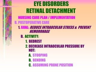 EYE DISORDERS
RETINAL DETACHMENT
NURSING CARE PLAN / IMPLEMENTATION
B. POSTOPERATIVE CARE
1. GOAL: REDUCE INTRAOCULAR STRESS & PREVENT
HEMORRHAGE
B. ACTIVITY:
1. BEDREST
2. DECREASE INTRAOCULAR PRESSURE BY
NOT:
A. STOOPING
B. BENDING
C. ASSUMING PRONE POSITION
 