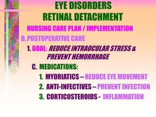 EYE DISORDERS
RETINAL DETACHMENT
NURSING CARE PLAN / IMPLEMENTATION
B.POSTOPERATIVE CARE
1. GOAL: REDUCE INTRAOCULAR STRESS &
PREVENT HEMORRHAGE
C. MEDICATIONS:
1. MYDRIATICS – REDUCE EYE MOVEMENT
2. ANTI-INFECTIVES – PREVENT INFECTION
3. CORTICOSTEROIDS - INFLAMMATION
 